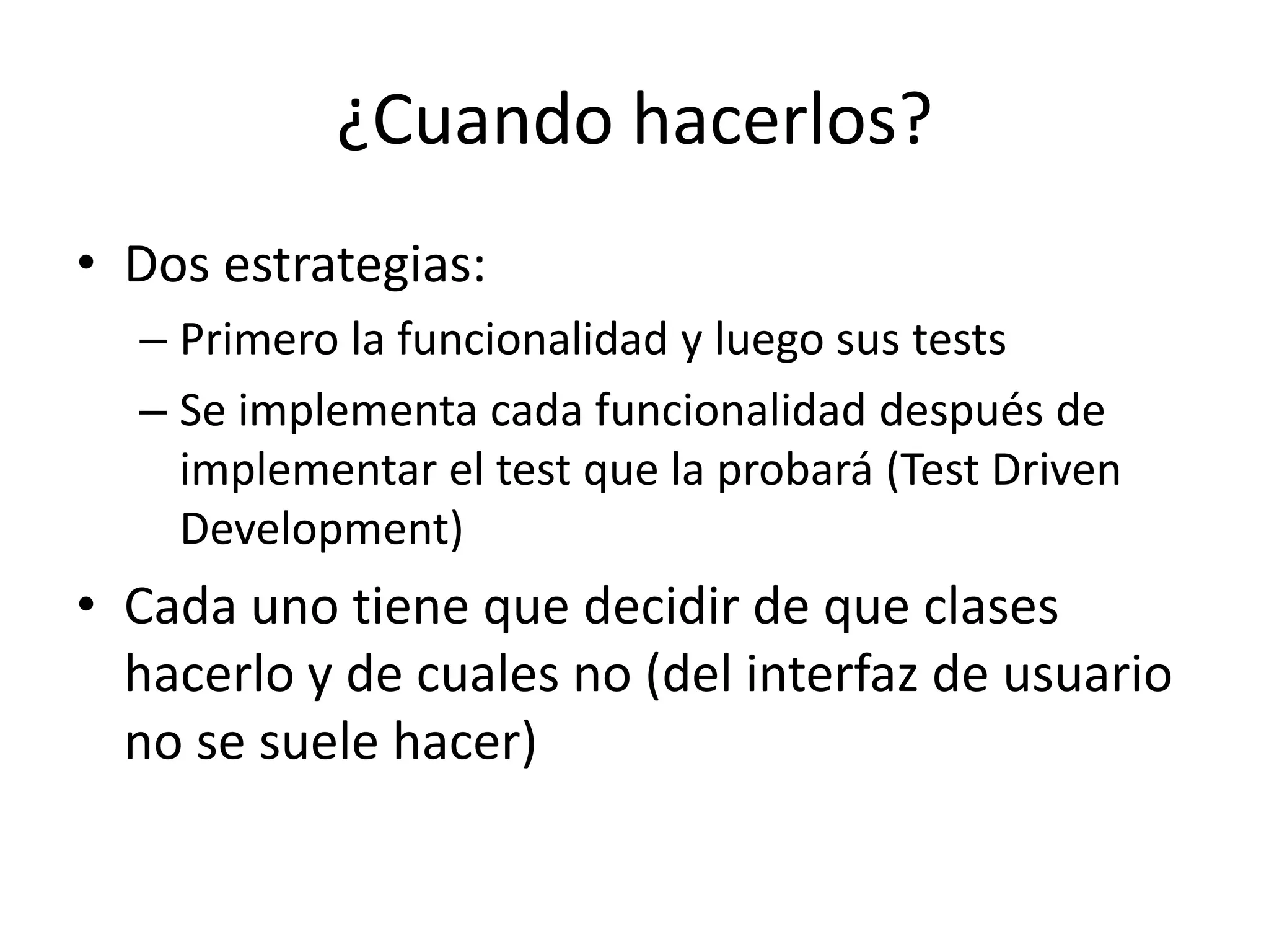 ¿Cuando hacerlos?Dos estrategias:Primero la funcionalidad y luego sus testsSe implementa cada funcionalidad después de implementar el test que la probará (Test DrivenDevelopment)Cada uno tiene que decidir de que clases hacerlo y de cuales no (del interfaz de usuario no se suele hacer)