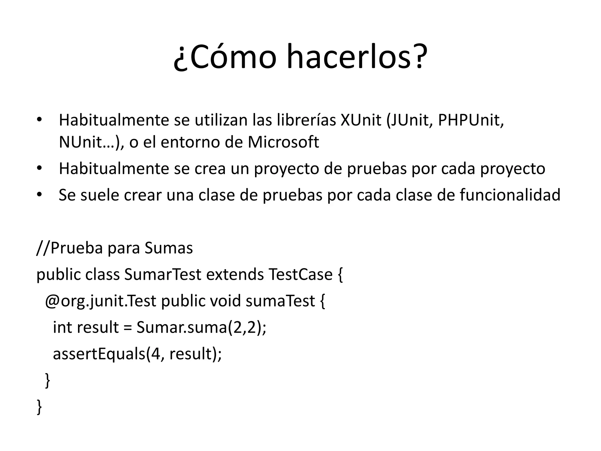 ¿Cómo hacerlos?Habitualmente se utilizan las librerías XUnit (JUnit, PHPUnit, NUnit…), o el entorno de MicrosoftHabitualmente se crea un proyecto de pruebas por cada proyectoSe suele crear una clase de pruebas por cada clase de funcionalidad//Prueba para SumaspublicclassSumarTestextendsTestCase { @org.junit.TestpublicvoidsumaTest {intresult = Sumar.suma(2,2);assertEquals(4, result); }}