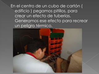 En el centro de un cubo de cartón (
edificio ) pegamos pitillos, para
crear un efecto de tuberías.
Generamos ese efecto para recrear
un peligro térmico.
 