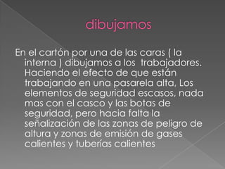 En el cartón por una de las caras ( la
interna ) dibujamos a los trabajadores.
Haciendo el efecto de que están
trabajando en una pasarela alta, Los
elementos de seguridad escasos, nada
mas con el casco y las botas de
seguridad, pero hacia falta la
señalización de las zonas de peligro de
altura y zonas de emisión de gases
calientes y tuberías calientes
 