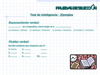 PRUEBAS DE SELECCIÓN Test de inteligencia - Ejemplos Razonamiento verbal: ....................  es a masculino, como mujer es a  ........................    a) Hombres / señoras  b) malicioso / femenino    c) hombre / femenino    d) hombre / muchacha Fluidez verbal: Escribir palabras que empiecen por P: 1.  Puerta 4. .......... .......... 2. .......... 5. .......... .......... 3. .......... 6. ..........  70. .......... 