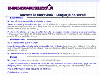 ENTREVISTA DE SELECCIÓN Durante la entrevista -  Lenguaje no verbal Saludo inicial. No seas el primero en saludar y extender la mano.  Saluda sonriendo y mirando a los ojos.  Una mirada huidiza o esquiva influye negativamente (excesiva timidez, por tanto; dificultad en la integración con los otros trabajadores, por tanto; falta de iniciativa en la toma de futuras decisiones...).  Presta mucha atención a lo que te están diciendo y demuestra interés asintiendo a las explicaciones.  Tampoco hay que dejar de parpadear como Anthony Hopkins en  El silencio de los corderos.  Boca cerrada. Mirada confiada y atenta. Cómo sentarse. No te sientes hasta que te lo digan. La postura que debes adoptar debe ser erguida, que no rígida.  Siéntate recto, ni al borde de la silla o sofá (indecisión, impaciencia), ni estirado (falta de educación). Ha de parecer una postura relajada, si no la tienes, practícala.  No apoyes las manos ni los codos en la mesa del entrevistador.  Respeta su espacio.  Gestos. No cruces los brazos,  como ya sabes revela actitud defensiva.  Tocarte continuamente la mejilla, la frente, el pelo, morderte las uñas o los labios, jugar con un bolígrafo,  denota nerviosismo ante la falta de argumentos, e inseguridad. Manos quietas y libres. Mira al entrevistador a los ojos, pero sin intimidar.   Evita las risas nerviosas. 
