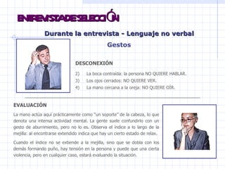 ENTREVISTA DE SELECCIÓN Durante la entrevista -  Lenguaje no verbal Gestos DESCONEXIÓN La boca contraída: la persona NO QUIERE HABLAR.  Los ojos cerrados: NO QUIERE VER. La mano cercana a la oreja: NO QUIERE OÍR.  EVALUACIÓN   La mano actúa aquí prácticamente como “un soporte” de la cabeza, lo que denota una intensa actividad mental. La gente suele confundirlo con un gesto de aburrimiento, pero no lo es. Observa el índice a lo largo de la mejilla: al encontrarse extendido indica que hay un cierto estado de relax. Cuando el índice no se extiende a la mejilla, sino que se dobla con los demás formando puño, hay tensión en la persona y puede que una cierta violencia, pero en cualquier caso, estará evaluando la situación.  