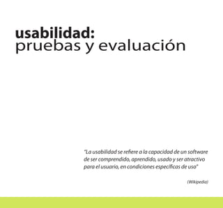 usabilidad:
pruebas y evaluación




        “La usabilidad se refiere a la capacidad de un software
        de ser comprendido, aprendido, usado y ser atractivo
        para el usuario, en condiciones específicas de uso”

                                                     (Wikipedia)
 