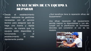 EVALUACIÓN DE UN EQUIPO A
REPARAR
• Desde el establecimiento
deben realizarse las gestiones
necesarias con el servicio
técnico para asegurar que se
haga una buena y rápida
atención, de manera que los
equipos estén disponibles y
funcionando en el
establecimiento lo más
rápidamente posible
¿Qué beneficios tiene la reparación eficaz del
equipamiento?
Una eficaz reparación del equipamiento
permite mejorar su disponibilidad y, con ello,
cumplir con la planificación de actividades
laborales que consideren el uso de los
equipos.
 