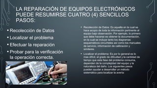 LA REPARACIÓN DE EQUIPOS ELECTRÓNICOS
PUEDE RESUMIRSE CUATRO (4) SENCILLOS
PASOS:
• Recolección de Datos
• Localizar el problema
• Efectuar la reparación
• Probar para la verificación
la operación correcta.
• Recolección de Datos: Es aquella en la cual se
hace acopio de toda la información pertinente al
equipo bajo observación. Por ejemplo, lo primero
que debe hacerse es obtener la documentación,
en la cual se incluye tanto los diagramas
esquemáticos circuírteles así como los manuales
de servicio, información de calibración y
similares.
• Localizar el problema: Es por lo general es lo
mas difícil, el grado de dificultad y la cantidad de
tiempo que esta fase del problema consuma,
dependen de la complejidad del equipo y la
naturaleza del daño. Los siguientes pasos
pueden ayudar a desarrollar un método
sistemático para localizar la avería:
 