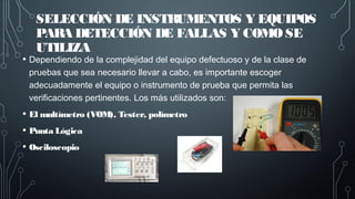 SELECCIÓN DE INSTRUMENTOS Y EQUIPOS
PARA DETECCIÓN DE FALLAS Y COMO SE
UTILIZA
• Dependiendo de la complejidad del equipo defectuoso y de la clase de
pruebas que sea necesario llevar a cabo, es importante escoger
adecuadamente el equipo o instrumento de prueba que permita las
verificaciones pertinentes. Los más utilizados son:
• El multímetro (VOM), Tester, polímetro
• Punta Lógica
• Osciloscopio
 