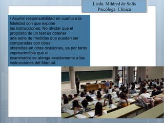 Licda. Mildred de Solís
Psicóloga Clínica
• Asumir responsabilidad en cuanto a la
fidelidad con que expone
las instrucciones. No olvidar que el
propósito de un test es obtener
una serie de medidas que puedan ser
comparadas con otras
obtenidas en otras ocasiones, es por tanto
imprescindible que el
examinador se atenga exactamente a las
instrucciones del Manual.
 
