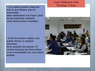Licda. Mildred de Solís
Psicóloga Clínica
• Los sujetos pueden preguntar
todo lo que deseen, pero el
examinador
debe adelantarse a la mayor parte
de las preguntas mediante
unas instrucciones completas.
• Evitar la excesiva rigidez, que
puede ofrecer un aspecto
inhumano
de la situación de examen. El
control del grupo de forma eficaz,
no es incompatible con una actitud
amable.
 