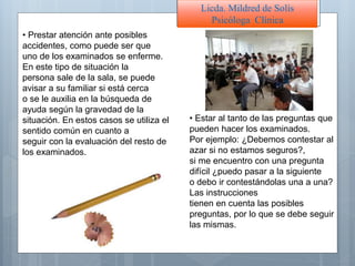 Licda. Mildred de Solís
Psicóloga Clínica
• Prestar atención ante posibles
accidentes, como puede ser que
uno de los examinados se enferme.
En este tipo de situación la
persona sale de la sala, se puede
avisar a su familiar si está cerca
o se le auxilia en la búsqueda de
ayuda según la gravedad de la
situación. En estos casos se utiliza el
sentido común en cuanto a
seguir con la evaluación del resto de
los examinados.
• Estar al tanto de las preguntas que
pueden hacer los examinados.
Por ejemplo: ¿Debemos contestar al
azar si no estamos seguros?,
si me encuentro con una pregunta
difícil ¿puedo pasar a la siguiente
o debo ir contestándolas una a una?
Las instrucciones
tienen en cuenta las posibles
preguntas, por lo que se debe seguir
las mismas.
 