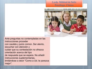 Ante preguntas no contempladas en las
instrucciones proceder
con cautela y juicio común. Ser atento,
escuchar con atención y
cuidar que su contestación no ofrezca
orientación acerca del tipo
de respuesta que se espera. No añadir
instrucciones suplementarias,
limitándose a decir "Como a Ud. le parezca
mejor".
Licda. Mildred de Solís
Psicóloga Clínica
 