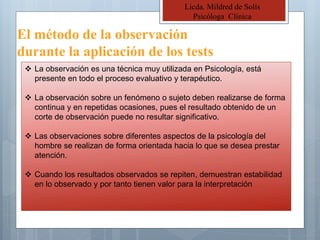 El método de la observación
durante la aplicación de los tests
Licda. Mildred de Solís
Psicóloga Clínica
 La observación es una técnica muy utilizada en Psicología, está
presente en todo el proceso evaluativo y terapéutico.
 La observación sobre un fenómeno o sujeto deben realizarse de forma
continua y en repetidas ocasiones, pues el resultado obtenido de un
corte de observación puede no resultar significativo.
 Las observaciones sobre diferentes aspectos de la psicología del
hombre se realizan de forma orientada hacia lo que se desea prestar
atención.
 Cuando los resultados observados se repiten, demuestran estabilidad
en lo observado y por tanto tienen valor para la interpretación
 
