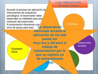 Licda. Mildred de Solís
Psicóloga Clínica
Durante el proceso de aplicación de los
instrumentos de evaluación
psicológica, el examinador debe
desarrollar su habilidad para observar la
conducta del examinado.
A continuación ofrecemos una guía que
sirve de apoyo para esta
actividad de observar al examinado
mientras realiza su trabajo:
Expresión
facial.
Actitud ante
la tarea
Apariencia
física
Expresión
oral
Conducta
Postura
La observación
efectuada durante la
aplicación de los test
puede ser
muy rica y útil para el
trabajo de
interpretación por lo
que su registro es
de extraordinario
valor.
 