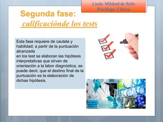 Licda. Mildred de Solís
Psicóloga Clínica
Segunda fase:
calificaciónde los tests
Esta fase requiere de cautela y
habilidad; a partir de la puntuación
alcanzada
en los test se elaboran las hipótesis
interpretativas que sirven de
orientación a la labor diagnóstica, se
puede decir, que el destino final de la
puntuación es la elaboración de
dichas hipótesis.
 
