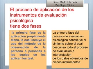 El proceso de aplicación de los
instrumentos de evaluación
psicológica
tiene dos fases
la primera fase es la
aplicación propiamente
dicha, la cual incluye el
uso del método de la
observación de la
persona o personas a
las cuales se les
aplican los test.
Licda. Mildred de Solís
Psicóloga Clínica
La primera fase del
proceso de evaluación
psicológica constituye el
cimiento sobre el cual
descansa todo el proceso
de evaluación e
interpretación
de los datos obtenidos de
dichos instrumentos
 