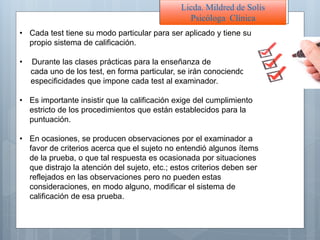 • Cada test tiene su modo particular para ser aplicado y tiene su
propio sistema de calificación.
• Durante las clases prácticas para la enseñanza de
cada uno de los test, en forma particular, se irán conociendo las
especificidades que impone cada test al examinador.
• Es importante insistir que la calificación exige del cumplimiento
estricto de los procedimientos que están establecidos para la
puntuación.
• En ocasiones, se producen observaciones por el examinador a
favor de criterios acerca que el sujeto no entendió algunos ítems
de la prueba, o que tal respuesta es ocasionada por situaciones
que distrajo la atención del sujeto, etc.; estos criterios deben ser
reflejados en las observaciones pero no pueden estas
consideraciones, en modo alguno, modificar el sistema de
calificación de esa prueba.
Licda. Mildred de Solís
Psicóloga Clínica
 