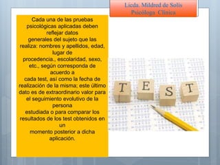 Cada una de las pruebas
psicológicas aplicadas deben
reflejar datos
generales del sujeto que las
realiza: nombres y apellidos, edad,
lugar de
procedencia., escolaridad, sexo,
etc., según corresponda de
acuerdo a
cada test, así como la fecha de
realización de la misma; este último
dato es de extraordinario valor para
el seguimiento evolutivo de la
persona
estudiada o para comparar los
resultados de los test obtenidos en
un
momento posterior a dicha
aplicación.
Licda. Mildred de Solís
Psicóloga Clínica
 