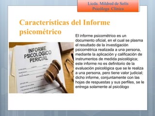 Características del Informe
psicométrico El informe psicométrico es un
documento oficial, en el cual se plasma
el resultado de la investigación
psicométrica realizada a una persona,
mediante la aplicación y calificación de
instrumentos de medida psicológica;
este informe no es definitorio de la
evaluación psicológica que se le realiza
a una persona, pero tiene valor judicial;
dicho informe, conjuntamente con las
hojas de respuestas y sus perfiles, se le
entrega solamente al psicólogo
Licda. Mildred de Solís
Psicóloga Clínica
 