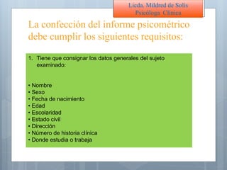 La confección del informe psicométrico
debe cumplir los siguientes requisitos:
Licda. Mildred de Solís
Psicóloga Clínica
1. Tiene que consignar los datos generales del sujeto
examinado:
• Nombre
• Sexo
• Fecha de nacimiento
• Edad
• Escolaridad
• Estado civil
• Dirección
• Número de historia clínica
• Donde estudia o trabaja
 