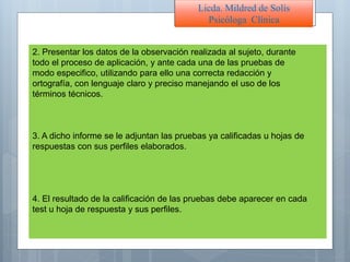 2. Presentar los datos de la observación realizada al sujeto, durante
todo el proceso de aplicación, y ante cada una de las pruebas de
modo especifico, utilizando para ello una correcta redacción y
ortografía, con lenguaje claro y preciso manejando el uso de los
términos técnicos.
3. A dicho informe se le adjuntan las pruebas ya calificadas u hojas de
respuestas con sus perfiles elaborados.
4. El resultado de la calificación de las pruebas debe aparecer en cada
test u hoja de respuesta y sus perfiles.
Licda. Mildred de Solís
Psicóloga Clínica
 