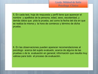 5. En cada test, hoja de respuesta y perfil tiene que aparecer el
nombre y apellidos de la persona, edad, sexo, escolaridad, y
demás datos que pida la prueba, así como la fecha del día en que
se realiza la misma y la hora de comienzo y término de dicha
prueba.
6. En las observaciones pueden aparecer recomendaciones al
psicólogo acerca del sujeto evaluado, acerca de alguna de las
pruebas o de la evaluación en general; información que resulta muy
valiosa para todo el proceso de evaluación.
Licda. Mildred de Solís
Psicóloga Clínica
 