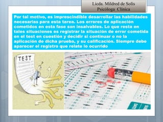 Por tal motivo, es imprescindible desarrollar las habilidades
necesarias para esta tarea. Los errores de aplicación
cometidos en esta fase son insalvables. Lo que resta en
tales situaciones es registrar la situación de error cometida
en el test en cuestión y decidir si continuar o no la
aplicación de dicha prueba, y su calificación. Siempre debe
aparecer el registro que relate lo ocurrido
Licda. Mildred de Solís
Psicóloga Clínica
 