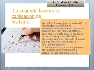 La segunda fase es la
calificación de
los tests. La calificación requiere del desarrollo de
habilidades que faciliten el
trabajo de puntuación, para lo cual se
requiere de prudencia y constancia
en la tarea; en esta fase es necesario
revisar el trabajo de calificación
efectuado, una vez concluido el mismo,
para garantizar la validez de la
información obtenida
Como se observa, estas dos primeras
fases son fundamentales para el
trabajo, en general, del psicólogo.
Licda. Mildred de Solís
Psicóloga Clínica
 