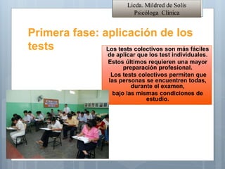 Primera fase: aplicación de los
tests Los tests colectivos son más fáciles
de aplicar que los test individuales.
Estos últimos requieren una mayor
preparación profesional.
Los tests colectivos permiten que
las personas se encuentren todas,
durante el examen,
bajo las mismas condiciones de
estudio.
Licda. Mildred de Solís
Psicóloga Clínica
 
