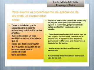 Licda. Mildred de Solís
Psicóloga Clínica
Para asumir el procedimiento de aplicación de
los tests, el examinador
debe:
 Tener la habilidad que lo
capacita para realizar la
aplicación y calificación de las
pruebas.
 Antes de aplicar un test,
familiarizarse con el modo en
que se
 aplica ese test en particular.
 Ser riguroso seguidor de las
instrucciones para la
aplicación que
 tiene cada test.
 Observar una actitud científica e imparcial y
no dejarse llevar por su inclinación de
ayudar al examinado, proporcionándole
datos que faciliten su ejecución en la
prueba.
 Evitar las expresiones mímicas que den, de
una manera inconsciente, información al
examinado. Al aplicar un test debemos
permanecer indiferentes ante los errores o
los aciertos del sujeto.
 Mantener una actitud amable con el
examinado.
 Respetar las directrices éticas acerca del
uso de los test.
 