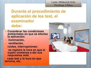 Licda. Mildred de Solís
Psicóloga Clínica
Durante el procedimiento de
aplicación de los test, el
examinador
debe:
• Considerar las condiciones
ambientales en que se efectúa
la aplicación:
 iluminación,
 ventilación,
 ruidos, interrupciones;
 se registra la hora en que el
sujeto comienza a dar sus
respuestas ante
cada test y la hora en que
termina, etc.
 