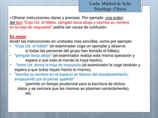 • Ofrecer instrucciones claras y precisas. Por ejemplo: una orden
del tipo "Coja Ud. el folleto, póngalo boca abajo y escriba su nombre
en la hoja de respuesta" podría ser causa de confusión.
Es mejor
dividir las instrucciones en unidades más sencillas, como por ejemplo:
• "Coja Ud. el folleto" (el examinador coge un ejemplar y observa
si todas las personas del grupo han tomado el folleto),
• "póngalo boca abajo" (el examinador realiza esta misma operación y
espera a que todo el mundo lo haya hecho),
• "tome Ud. ahora la hoja de respuesta (el examinador la coge también y
espera a que todos hayan hecho lo mismo),
• "escriba su nombre en el espacio en blanco del encabezamiento,
empezando por el primer apellido"
(permite un tiempo prudencial para la escritura de dichos
datos y se cerciora que los mismos se plasmen correctamente),
etc.
Licda. Mildred de Solís
Psicóloga Clínica
 