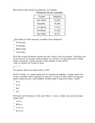 20 La tabla de abajo muestra las poblaciones de 5 ciudades.
¿Qué ciudad de la tabla representa la mediana de las poblaciones?
F San Pedro
G Tequistán
H Del Monte
J San Pablo
21 El club de teatro de Roberto presentó una obra. Fueron a verla 843 personas. Cada boleto para
la obra costó $8. Las personas estaban sentadas en 3 secciones. Si cada sección tenía el mismo
número de personas, ¿cuántas personas estaban sentadas en cada sección?
Anota tu respuesta en el cuadro de abajo.
(Tu respuesta debe ser un número entre 0 y 999).
22 El Sr. LaSalle va a comprar paletas para las 8 docenas de estudiantes de quinto grado de su
escuela. Las paletas vienen empacadas en cajas de 10. ¿Cuál es el menor número de cajas que
puede comprar para que a cada estudiante de quinto grado le toque por lo menos 1 paleta?
F 12
G 10
H 9
J 8
23 Cuando nació el hermano de Erin pesó 6 libras y 5 onzas. ¿Cuántas onzas pesó su hermano
cuando nació?
A 5 oz
B 96 oz
C 101 oz
D 176 oz
 