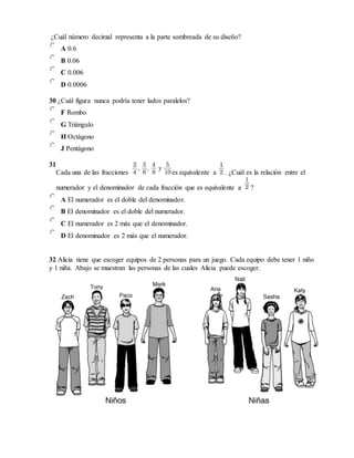 ¿Cuál número decimal representa a la parte sombreada de su diseño?
A 0.6
B 0.06
C 0.006
D 0.0006
30 ¿Cuál figura nunca podría tener lados paralelos?
F Rombo
G Triángulo
H Octágono
J Pentágono
31
Cada una de las fracciones es equivalente a . ¿Cuál es la relación entre el
numerador y el denominador de cada fracción que es equivalente a ?
A El numerador es el doble del denominador.
B El denominador es el doble del numerador.
C El numerador es 2 más que el denominador.
D El denominador es 2 más que el numerador.
32 Alicia tiene que escoger equipos de 2 personas para un juego. Cada equipo debe tener 1 niño
y 1 niña. Abajo se muestran las personas de las cuales Alicia puede escoger.
 