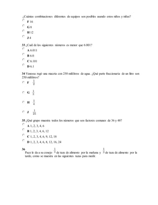 ¿Cuántas combinaciones diferentes de equipos son posibles usando estos niños y niñas?
F 16
G 8
H 12
J 4
33 ¿Cuál de los siguientes números es menor que 6.001?
A 6.011
B 6.0
C 6.101
D 6.1
34 Vanessa regó una maceta con 250 mililitros de agua. ¿Qué parte fraccionaria de un litro son
250 mililitros?
F
G
H
J
35 ¿Qué grupo muestra todos los números que son factores comunes de 36 y 48?
A 1, 2, 3, 4, 6
B 1, 2, 3, 4, 6, 12
C 1, 2, 3, 4, 6, 9, 12, 18
D 1, 2, 3, 4, 6, 8, 12, 16, 24
36
Paco le da a su conejo de taza de alimento por la mañana y de taza de alimento por la
tarde, como se muestra en las siguientes tazas para medir.
 