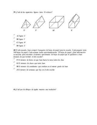 39 ¿Cuál de las siguientes figuras tiene 10 vértices?
A Figura U
B Figura V
C Figura W
D Figura X
40 El año pasado, Juan compró 4 paquetes de hojas de papel para la escuela. Cada paquete tenía
500 hojas de papel. Cada semana usaba aproximadamente 20 hojas de papel. ¿Qué información
se necesita para encontrar el número aproximado de hojas de papel que le quedaron a Juan
después de que terminó el año escolar?
F El número de horas en que Juan hacía la tarea todos los días
G El número de clases que tenía Juan
H El número de estudiantes que estaban en el mismo grado de Juan
J El número de semanas que hay en el año escolar
41¿Cuál par de dibujos de águila muestra una traslación?
 