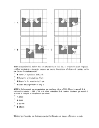 A C
B D
42 Un estacionamiento tiene 6 filas con 24 espacios en cada una. Si 83 espacios están ocupados,
¿cuál de las siguientes respuestas muestra una manera de encontrar el número de espacios vacíos
que hay en el estacionamiento?
F Sumar 24 al producto de 83 y 6
G Sumar 83 al producto de 24 y 6
H Restar 24 del producto de 83 y 6
J Restar 83 del producto de 24 y 6
43 El Sr. León compró una computadora que estaba en oferta a $816. El precio normal de la
computadora era de $1,395. ¿Cuál es la mejor estimación de la cantidad de dinero que ahorró el
Sr. León al comprar la computadora en oferta?
A $500
B $600
C $1,400
D $2,200
44Jaime hizo la gráfica de abajo para mostrar la ubicación de algunos objetos en su patio.
 