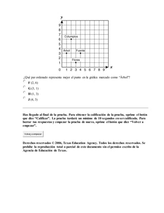 ¿Qué par ordenado representa mejor el punto en la gráfica marcado como “Árbol”?
F (2, 6)
G (3, 1)
H (1, 3)
J (4, 3)
Has llegado al final de la prueba. Para obtener la calificación de la prueba, oprime el botón
que dice “Calificar”. La prueba tardará un mínimo de 10 segundos en sercalificada. Para
borrar tus respuestas y empezar la prueba de nuevo, oprime el botón que dice “Volver a
empezar”.
Volver a empezar
Derechos reservados © 2006, Texas Education Agency. Todos los derechos reservados. Se
prohíbe la reproducción total o parcial de este documento sin el permiso escrito de la
Agencia de Educación de Texas.
 