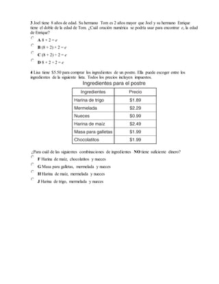 3 Joel tiene 8 años de edad. Su hermano Tom es 2 años mayor que Joel y su hermano Enrique
tiene el doble de la edad de Tom. ¿Cuál oración numérica se podría usar para encontrar e, la edad
de Enrique?
A 8 × 2 = e
B (8 + 2) × 2 = e
C (8 + 2) ÷ 2 = e
D 8 × 2 ÷ 2 = e
4 Lisa tiene $5.50 para comprar los ingredientes de un postre. Ella puede escoger entre los
ingredientes de la siguiente lista. Todos los precios incluyen impuestos.
¿Para cuál de las siguientes combinaciones de ingredientes NO tiene suficiente dinero?
F Harina de maíz, chocolatitos y nueces
G Masa para galletas, mermelada y nueces
H Harina de maíz, mermelada y nueces
J Harina de trigo, mermelada y nueces
 
