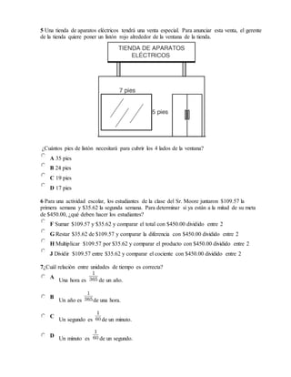 5 Una tienda de aparatos eléctricos tendrá una venta especial. Para anunciar esta venta, el gerente
de la tienda quiere poner un listón rojo alrededor de la ventana de la tienda.
¿Cuántos pies de listón necesitará para cubrir los 4 lados de la ventana?
A 35 pies
B 24 pies
C 19 pies
D 17 pies
6 Para una actividad escolar, los estudiantes de la clase del Sr. Moore juntaron $109.57 la
primera semana y $35.62 la segunda semana. Para determinar si ya están a la mitad de su meta
de $450.00, ¿qué deben hacer los estudiantes?
F Sumar $109.57 y $35.62 y comparar el total con $450.00 dividido entre 2
G Restar $35.62 de $109.57 y comparar la diferencia con $450.00 dividido entre 2
H Multiplicar $109.57 por $35.62 y comparar el producto con $450.00 dividido entre 2
J Dividir $109.57 entre $35.62 y comparar el cociente con $450.00 dividido entre 2
7¿Cuál relación entre unidades de tiempo es correcta?
A
Una hora es de un año.
B
Un año es de una hora.
C
Un segundo es de un minuto.
D
Un minuto es de un segundo.
 