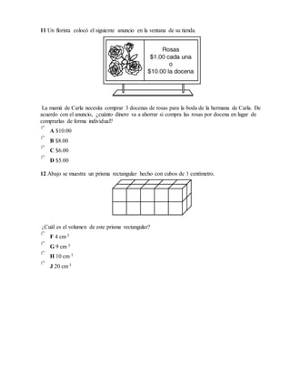 11 Un florista colocó el siguiente anuncio en la ventana de su tienda.
La mamá de Carla necesita comprar 3 docenas de rosas para la boda de la hermana de Carla. De
acuerdo con el anuncio, ¿cuánto dinero va a ahorrar si compra las rosas por docena en lugar de
comprarlas de forma individual?
A $10.00
B $8.00
C $6.00
D $5.00
12 Abajo se muestra un prisma rectangular hecho con cubos de 1 centímetro.
¿Cuál es el volumen de este prisma rectangular?
F 4 cm 3
G 9 cm 3
H 10 cm 3
J 20 cm 3
 