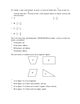 13 Claudio y Anita están haciendo un postre. La receta de Claudio lleva taza de miel y la
receta de Anita lleva de taza de miel. ¿Cuál respuesta muestra la relación correcta entre
estas fracciones?
A
B
C
D
14 La Vía Láctea tiene aproximadamente 200,000,000,000 de estrellas. ¿Cómo se escribe este
número con palabras?
F Doscientos mil
G Doscientos millones
H Doscientos mil millones
J Doscientos trillones
15 ¿Cuál oración es verdadera acerca de las siguientes figuras?
A Las figuras R y S son congruentes.
B Las figuras Q y S tienen lados paralelos cada una.
C Las figuras P y R tienen por lo menos 2 ángulos obtusos cada una.
D Las figuras S y P tienen todos los ángulos agudos.
 