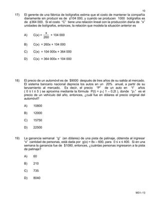17) El gerente de una fábrica de bolígrafos estima que el costo de mantener la compañía
diariamente sin producir es de ¢104 000, y cuando se producen 1000 bolígrafos es
de ¢364 000. Si el costo “C” tiene una relación lineal con la producción diaria de “x”
unidades de bolígrafos, entonces, la relación que modela la situación anterior es
A) C(x) =
x
260
+ 104 000
B) C(x) = 260x + 104 000
C) C(x) = 104 000x + 364 000
D) C(x) = 364 000x + 104 000
18) El precio de un automóvil es de $9000 después de tres años de su salida al mercado.
El sistema bancario nacional deprecia los autos en un 20% anual, a partir de su
lanzamiento al mercado. Es decir, el precio “P” de un auto en “t” años
( 0 ≤ t ≤ 5 ) se aproxima mediante la fórmula P(t) = p1( 1 – 0,2t ), donde “p1” es el
precio de un vehículo del año, entonces, ¿cuál fue en dólares el precio original del
automóvil?
A) 10800
B) 12000
C) 15750
D) 22500
19) La ganancia semanal “g” (en dólares) de una pista de patinaje, obtenida al ingresar
“x” cantidad de personas, está dada por g(x) = 8x – 600, para 0 ≤ x ≤ 400. Si en una
semana la ganancia fue de $1080, entonces, ¿cuántas personas ingresaron a la pista
de patinaje?
A) 60
B) 210
C) 735
D) 8040
M31–13
10
 