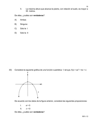 II. La máxima altura que alcanza la piedra, con relación al suelo, es mayor a
55 metros.
De ellas, ¿cuáles son verdaderas?
A) Ambas
B) Ninguna
C) Solo la I
D) Solo la II
30) Considere la siguiente gráfica de una función cuadrática f, tal que, f(x) = ax2
+ bx + c:
De acuerdo con los datos de la figura anterior, considere las siguientes proposiciones:
I. a > 0
II. ∆ < 0
De ellas, ¿cuáles son verdaderas?
M31–13
16
y
x
f
 