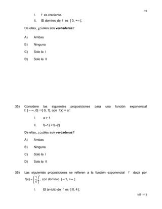 I. f es creciente.
II. El dominio de f es [ 0, +∞ [.
De ellas, ¿cuáles son verdaderas?
A) Ambas
B) Ninguna
C) Solo la I
D) Solo la II
35) Considere las siguientes proposiciones para una función exponencial
f: ] – ∞, 0]→] 0, 1], con f(x) = ax
:
I. a > 1
II. f(–1) < f(–2)
De ellas, ¿cuáles son verdaderas?
A) Ambas
B) Ninguna
C) Solo la I
D) Solo la II
36) Las siguientes proposiciones se refieren a la función exponencial f dada por
x
1
f(x)
4
 
=  ÷
 
, con dominio ] – 1, +∞ [:
I. El ámbito de f es ] 0, 4 [.
M31–13
19
 