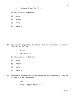 II. f interseca el “eje y” en
1
0, .
4
 
 ÷
 
De ellas, ¿cuáles son verdaderas?
A) Ambas
B) Ninguna
C) Solo la I
D) Solo la II
37) Las siguientes proposiciones se refieren a la función exponencial f, dada por
x
a)x(f = , con 0 < a < 1:
I. 0 < f(5) < 1
II. f(x) > 1, si x < 0
De ellas, ¿cuáles son verdaderas?
A) Ambas
B) Ninguna
C) Solo la I
D) Solo la II
38) Considere las siguientes proposiciones referidas a la función logarítmica f, dada por
bf(x) log x= , tal que, f es creciente:
I. b >1
II. f(x)∈] – ∞, 0], para todo x∈ ]0, 1].
M31–13
20
 