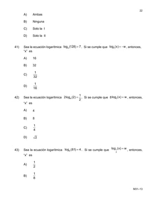 A) Ambas
B) Ninguna
C) Solo la I
D) Solo la II
41) Sea la ecuación logarítmica =wlog (128) 7. Si se cumple que = −4log (x) w , entonces,
“x” es
A) 16
B) 32
C)
1
32
D)
1
16
42) Sea la ecuación logarítmica w
1
2log (2)
2
= . Si se cumple que 8 2log (x) w= , entonces,
“x” es
A) 4
B) 8
C)
1
4
D) 2
43) Sea la ecuación logarítmica wlog (81) 4= . Si se cumple que 1
2
log (x) w= , entonces,
“x” es
A)
1
2
B)
1
8
M31–13
22
 