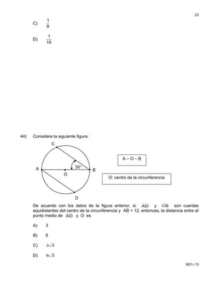 C)
1
9
D)
1
16
44) Considere la siguiente figura:
De acuerdo con los datos de la figura anterior, si AD y CB son cuerdas
equidistantes del centro de la circunferencia y AB = 12, entonces, la distancia entre el
punto medio de AD y O es
A) 3
B) 6
C) 33
D) 36
M31–13
23
B
C
O
D
•
30°A
O: centro de la circunferencia
A – O – B
 