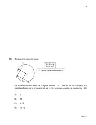 45) Considere la siguiente figura:
De acuerdo con los datos de la figura anterior. Si BMON es un cuadrado y la
medida del radio de la circunferencia es 25 , entonces, ¿cuál es la longitud de BC
?
A) 5
B) 10
C) 25
D) 210
M31–13
24
C
O: centro de la circunferencia
B – M – A
B – N – C
•
•
M
N
A
O
B
 