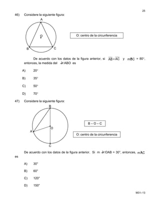 46) Considere la siguiente figura:
De acuerdo con los datos de la figura anterior, si AB ≅ AC y »mBC = 80°,
entonces, la medida del )∠ABO es
A) 20°
B) 35°
C) 50°
D) 70°
47) Considere la siguiente figura:
De acuerdo con los datos de la figura anterior. Si m )∠OAB = 30°, entonces, »mAC
es
A) 30°
B) 60°
C) 120°
D) 150°
M31–13
25
•
A
O O: centro de la circunferencia
•
••
CB
B
B – O – C
O
A
O: centro de la circunferencia
C
 