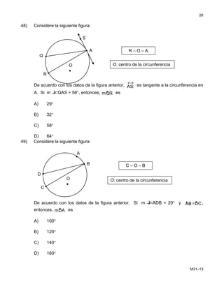 48) Considere la siguiente figura:
De acuerdo con los datos de la figura anterior,
↔
AS es tangente a la circunferencia en
A. Si m )∠QAS = 58°, entonces, »mQR es
A) 29°
B) 32°
C) 58°
D) 64°
49) Considere la siguiente figura:
De acuerdo con los datos de la figura anterior. Si m )∠ADB = 20° y »AB ≅ »DC,
entonces, »mDA es
A) 100°
B) 120°
C) 140°
D) 160°
M31–13
26
R – O – A
O: centro de la circunferenciaO
•
A
S
R
Q
•
C – O – B
O: centro de la circunferenciaO
•
B
A
C
D
•
 